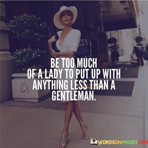 This empowering quote emphasizes the importance of self-respect and setting high standards in relationships. When it states, "be too much of a lady to put up with anything less than a gentleman," it encourages women to value themselves and demand to be treated with respect, kindness, and dignity. By using the term "lady," the quote evokes the idea of a woman who carries herself with grace, class, and poise, embodying qualities such as strength, confidence, and integrity. It suggests that a woman who respects herself and upholds these virtues should never settle for anything less than a true gentleman—someone who displays courteous and chivalrous behavior, treating her with admiration and consideration. The quote serves as a reminder that every woman deserves to be in a relationship where she is cherished and treated as an equal partner. It inspires women to recognize their worth and not compromise on their values or self-esteem for anything or anyone who does not meet the standard of a true gentleman. By adhering to this principle, women empower themselves to build healthy, fulfilling relationships and encourage others to follow suit. In turn, this promotes a culture of mutual respect and elevates the expectations of how women should be treated in both personal and societal interactions. Ultimately, the quote serves as a powerful statement, encouraging women to be confident in their worth and to create a world where being treated with kindness and respect is the norm.