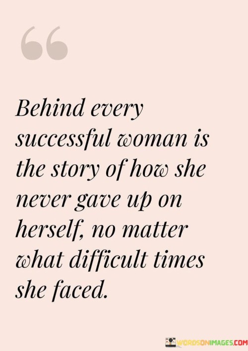 This empowering quote celebrates the resilience and determination of successful women by highlighting the journey they undertake to achieve greatness. It conveys that "behind every successful woman" lies a powerful narrative of unwavering self-belief and perseverance. The quote emphasizes that success is not achieved effortlessly, but rather through navigating challenging and trying circumstances with an unyielding spirit. When it states, "the story of how she never gave up on herself no matter what difficult times she faced," it underscores the importance of self-empowerment and the refusal to succumb to adversity. The phrase "never gave up on herself" embodies the inner strength and tenacity that propels these women forward, even when confronted with setbacks, obstacles, or doubts from others. The quote highlights the significance of self-belief as a driving force that fuels their resilience and enables them to overcome challenges. By acknowledging the hardships and difficulties faced by successful women, the quote demystifies their achievements and underscores the reality that success is often earned through determination, dedication, and unwavering faith in one's abilities. This quote serves as an inspiration to women everywhere, encouraging them to embrace their inner power, persevere in the face of adversity, and believe in themselves unconditionally. It celebrates the unique stories of triumph and resilience that each successful woman possesses, reminding us that behind every achievement lies a narrative of strength, courage, and unwavering self-belief.