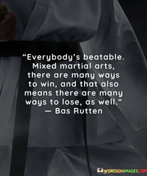 The statement suggests that in MMA, no competitor is invincible, highlighting the potential for anyone to be defeated. It emphasizes that victory can be achieved through diverse strategies and techniques, but conversely, there are also multiple paths to defeat.

By acknowledging the balance between winning and losing, the statement encourages a realistic and adaptable approach to MMA. It promotes the idea that both victories and losses are integral to the sport and can serve as valuable learning experiences.

In summary, the statement conveys the message that success and failure are both possible outcomes in MMA, demonstrating the importance of preparation, adaptability, and a growth-oriented mindset in the face of varying results.