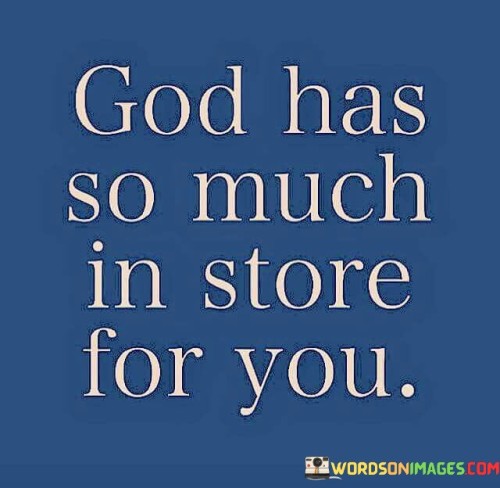 This quote conveys a message of hope and anticipation, suggesting that a higher power, often referred to as "God," has planned and prepared abundant blessings and opportunities for an individual.

The phrase "God has so much in store for you" implies that there is a divine plan and purpose for each person's life. It suggests that God's intentions include a wealth of positive experiences, growth, and fulfillment.

In essence, this quote inspires individuals to maintain faith and trust in God's plan for their lives, even when faced with uncertainty or challenges. It encourages a sense of optimism and excitement for the future, believing that God's blessings and opportunities await those who are open to receiving them.