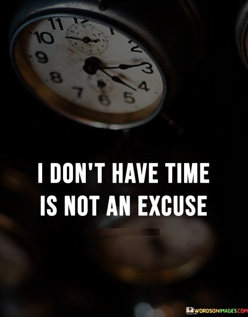 The quote "I Don't Have Time Is Not An Excuse" emphasizes that time management is a matter of priorities, not a lack of time. It challenges the common excuse of not being able to accomplish something due to a busy schedule. This quote encourages individuals to assess their activities, allocate time wisely, and take responsibility for their choices.

It underscores the importance of making conscious decisions about how time is spent. Often, people find time for what truly matters to them. The quote suggests that claiming not to have time may mask deeper issues, such as procrastination or misplaced priorities. It prompts us to reevaluate our commitments and use time efficiently to pursue goals.

Ultimately, the quote urges us to shift from a passive "lack of time" mindset to an empowered stance, recognizing that time is a valuable resource that can be harnessed through effective planning and intentional actions. It motivates us to overcome challenges, make room for important tasks, and lead a more purposeful and productive life.