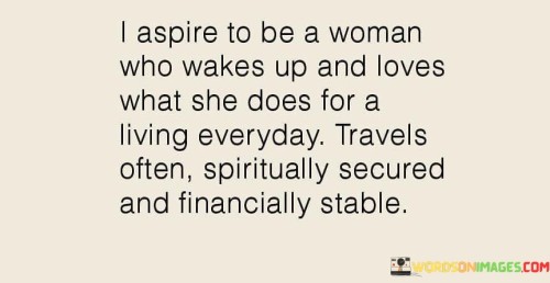 This inspiring quote reflects the aspirations of someone seeking a fulfilling and abundant life. It paints a picture of a woman who embodies a harmonious blend of passion, purpose, and stability. The phrase "wakes up and loves what she does for a living every day" conveys the desire for a career that brings immense joy and satisfaction, where work becomes an avenue for personal growth and fulfillment rather than merely a means of earning a living. The addition of "travels often" suggests a thirst for exploration and adventure, demonstrating a desire to broaden horizons and experience the world's wonders. Moreover, the notion of being "spiritually secured" highlights the importance of inner peace and a deep connection with one's beliefs and values, implying a life centered around purpose and mindfulness.

Lastly, the aspiration of being "financially stable" underscores the significance of economic independence and responsible financial planning, providing a sense of security and freedom to pursue one's dreams. Together, this quote embodies a holistic vision of a life well-lived, where professional contentment, soulful exploration, spiritual grounding, and financial security coalesce into a harmonious symphony of success and well-being. It resonates with those who yearn for a life of purpose and balance, encapsulating the desire for a journey marked by passion, growth, and prosperity. It serves as a reminder that life's fulfillment lies not in any one aspect but in the seamless integration of diverse elements that contribute to a truly meaningful existence.