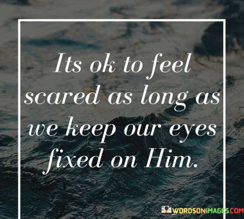 This quote conveys a message of courage and faith in the face of fear or uncertainty. It suggests that feeling scared or anxious is a natural human emotion, but as long as one maintains their focus and trust in a higher power, often represented as "Him" (referring to God), they can find strength and reassurance.

The phrase "It's okay to feel scared" acknowledges the validity of fear and anxiety as common human experiences. It emphasizes that these emotions are not inherently negative but rather part of the human condition.

The encouragement to "keep our eyes fixed on Him" underscores the importance of faith and maintaining a spiritual perspective during challenging times. It implies that by turning one's attention to God and relying on divine guidance, individuals can find the courage and support needed to overcome their fears and face life's uncertainties.