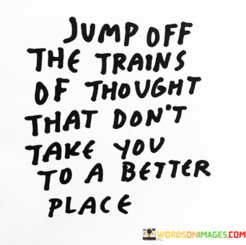 The quote "Jump off the trains of thought that don't take you to a better place" emphasizes the importance of consciously choosing positive and constructive thoughts over negative or harmful ones.

Our thoughts have a significant impact on our emotions, actions, and overall well-being. If we allow ourselves to dwell on negative or unproductive thoughts, it can lead to feelings of stress, anxiety, and unhappiness. These negative thought patterns are like trains that take us to undesirable destinations.

To improve our mental and emotional state, it is essential to become aware of our thought patterns and consciously choose thoughts that uplift and empower us. Instead of allowing negative thoughts to take over, we must "jump off" those trains of thought and redirect our focus towards more positive and constructive ones.

By doing so, we can steer our minds towards a better place - one filled with optimism, hope, and growth. Choosing thoughts that inspire and motivate us can lead to improved decision-making, increased productivity, and a greater sense of fulfillment in life.