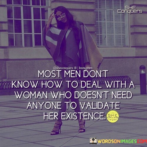 This thought-provoking quote sheds light on the challenges faced by independent women who refuse to seek validation from others for their self-worth. The statement implies that many men, conditioned by societal norms, might struggle to handle or understand a woman who embraces her independence fully and doesn't rely on external validation to define her existence. The phrase "doesn't need anyone to validate her existence" reflects a strong sense of self-assurance and self-reliance, indicating that this woman is confident in her identity and doesn't seek approval or recognition from others to feel whole or complete.

The quote addresses the persistent gender dynamics that have long dictated traditional roles for men and women, where women were often expected to seek validation through relationships or the approval of others. By stating that "most men don't know how to deal with a woman" who breaks away from this pattern, it points out the discomfort or confusion that may arise when confronted with a woman who doesn't conform to these expectations. However, it also celebrates the strength and empowerment that comes from being unapologetically oneself, regardless of societal pressures or gender norms.

Furthermore, the quote can be seen as a call for progress and equality, urging society to embrace and support women who choose to define their own worth and pursue their ambitions without being dependent on others. It highlights the importance of fostering an environment that encourages everyone to embrace their independence and individuality, free from the constraints of gender roles. Ultimately, this quote challenges us to break free from limiting stereotypes and to recognize and celebrate the value of women who stand confidently in their own identities, unburdened by the need for external validation. It prompts us to envision a world where everyone can thrive and be celebrated for who they are, regardless of their gender or any other societal labels.