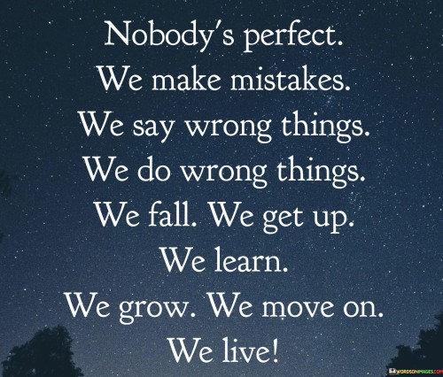 "Nobody's Perfect: We Make Mistakes, We Say Wrong Things, We Do Wrong Things, We Fall, We Get Up, We Learn, We Grow, We Move On, We Live": This statement acknowledges the imperfections and complexities of human existence. It emphasizes the journey of experiencing failures, learning from them, and evolving as individuals.

The phrase underscores the universal nature of human experiences. Imperfections and setbacks are an inherent part of life, and they contribute to personal growth and resilience.

In a world where societal pressures for perfection can be overwhelming, this statement offers a comforting perspective. It encourages individuals to embrace their flaws and mistakes as opportunities for learning and growth. By acknowledging the full spectrum of experiences, individuals can cultivate self-acceptance and navigate life's challenges with greater compassion and understanding.