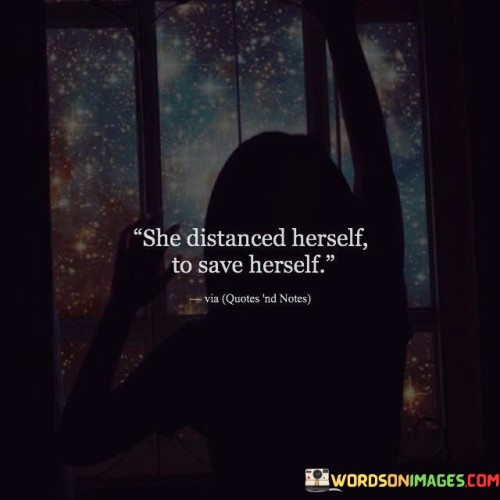 This concise yet impactful quote encapsulates the act of self-preservation and empowerment. By stating, "she distanced herself to save herself," the quote implies that the person in question recognized a harmful or toxic situation and chose to step away from it in order to protect their well-being, mental health, and emotional stability. The act of distancing oneself represents a deliberate and conscious decision to prioritize self-care and escape from circumstances that could be detrimental to their physical or emotional health.

The quote resonates with individuals who have experienced challenging relationships, toxic environments, or personal struggles. It celebrates the strength and courage it takes to prioritize one's own well-being, even if it means stepping away from people, places, or situations that may have been a part of their life. By choosing to distance herself, the individual takes control of her life and refuses to be defined or controlled by external forces. It serves as a reminder of the importance of setting boundaries and recognizing when it's necessary to prioritize self-love and healing. Ultimately, this quote encourages us to embrace the idea that taking care of ourselves is not a sign of weakness but a powerful act of self-respect and growth, highlighting the value of putting our own needs first when facing difficult circumstances.