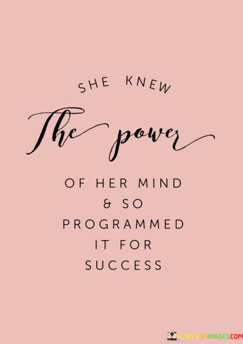 This empowering quote speaks to the strength of self-belief and positive thinking. It portrays a woman who possesses a profound understanding of the potential within her own mind and chooses to harness this power to pave the way for success. By stating, "she knew the power of her mind," the quote highlights her awareness of the influence that thoughts and beliefs can have on her life's trajectory. Recognizing the impact of her mindset on her actions and outcomes, she consciously programs her mind with a focus on success. This programming involves cultivating a positive and optimistic outlook, fostering self-confidence, and envisioning a future filled with achievements and accomplishments.

The phrase "programmed it for success" implies that she deliberately directs her thoughts and mental processes towards achieving her goals and aspirations. By nourishing a mindset of abundance, resilience, and determination, she primes her mind to overcome obstacles, embrace challenges, and seize opportunities that align with her vision of success. This quote serves as a reminder of the immense power that lies within the human mind, capable of shaping reality and transforming dreams into reality. It celebrates the strength of self-awareness and intentionality, encouraging others to recognize the significance of their thoughts and beliefs in shaping their own destinies. Ultimately, this quote inspires individuals to tap into their inner potential, believe in their abilities, and cultivate a mindset that propels them towards their most cherished aspirations and a future filled with triumph and accomplishment.