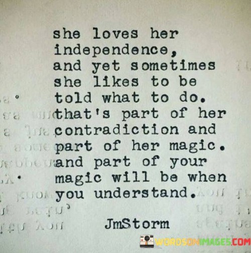 This intriguing quote captures the essence of a complex and independent woman, acknowledging the interplay of contradictory traits that make her truly magical. The statement, "she loves her independence and yet sometimes she likes to be told what to do," highlights the woman's duality, where she relishes her freedom and self-reliance but also finds moments of pleasure in relinquishing control and surrendering to guidance. This contradiction speaks to her multifaceted nature, emphasizing that her identity cannot be confined to a singular stereotype or expectation. It celebrates the beauty of embracing contradictions and complexities, recognizing that they contribute to her allure and uniqueness.

Moreover, the quote extends beyond the woman herself, implying that others, particularly those in a relationship with her, possess their own form of magic when they truly understand and appreciate her complexity. It suggests that comprehending her contrasting desires and traits is a key to unlocking a profound connection and a deeper level of intimacy. This understanding reflects empathy and genuine acceptance, allowing her to be fully herself without judgment or restriction. The quote reminds us that everyone possesses their own blend of contradictions, and these contradictions hold a part of their magic. By embracing these complexities in ourselves and others, we can foster a more meaningful and harmonious connection, celebrating the richness of human diversity and the multifaceted nature of the human experience. Ultimately, this quote celebrates the power of empathy and recognition of individuality, underscoring the importance of embracing contradictions and complexities as integral components of what makes each person uniquely magical.