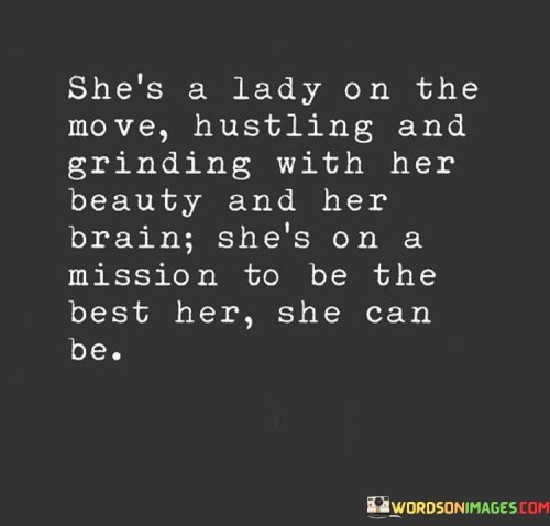 This empowering quote encapsulates the essence of a woman who embodies ambition, intelligence, and beauty, all in pursuit of becoming the best version of herself. The phrase "she's a lady on the move" suggests her dynamic and proactive nature, never content with complacency but always seeking growth and progress. "Hustling and grinding with her beauty and her brain" portrays her multifaceted approach to success, utilizing both her physical attractiveness and intellectual prowess to make strides in her endeavors. This combination of qualities showcases the depth and complexity of her character, defying stereotypes and exemplifying the power of embracing all aspects of oneself.

The quote celebrates her unyielding determination to improve and evolve, exemplified in her mission to be the best version of herself. It emphasizes her drive to reach her full potential, pushing beyond boundaries and limitations. Her beauty and intelligence are not seen as opposing forces, but rather as complementary strengths, working together to propel her forward. The quote inspires others to break free from societal constraints, recognizing that women can be both beautiful and intelligent, defying traditional expectations and carving their own paths to success. It empowers women to embrace their unique qualities, celebrating the harmonious interplay of beauty, intelligence, and ambition. Ultimately, the quote champions the idea that being the best version of oneself requires a holistic and authentic approach, acknowledging and nurturing all aspects of one's identity, paving the way for limitless growth and achieving the extraordinary.