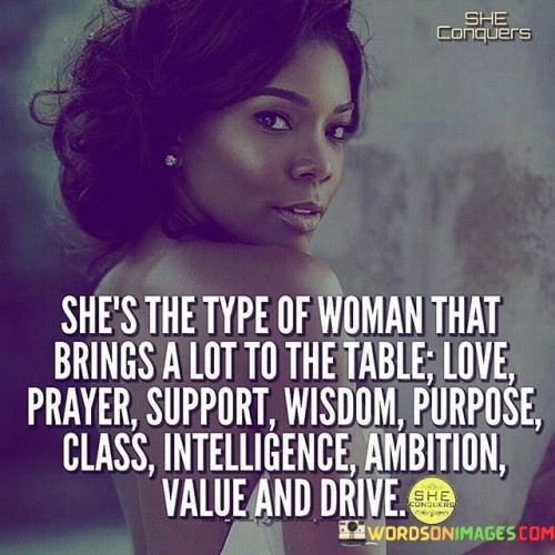 This empowering quote portrays a remarkable woman who embodies a diverse array of qualities and virtues. The phrase "she's the type of woman that brings a lot to the table" signifies her multi-faceted nature and the richness of her character. Each descriptor that follows highlights a different aspect of her personality and contributions. "Love" suggests her capacity for empathy, compassion, and caring, while "prayer" speaks to her spiritual depth and connection to something greater. "Support" showcases her role as a pillar of strength for others, and "wisdom" reflects her profound insights and life experience. "Purpose" denotes her clear sense of direction and commitment to her goals, and "class" emphasizes her refined and dignified demeanor. "Intelligence" showcases her sharp mind and capacity for critical thinking, and "ambition" highlights her determination to achieve and excel. "Value" speaks to the significance she brings to any relationship or situation, and "drive" underlines her relentless pursuit of success and self-improvement. Collectively, the quote celebrates her as a force to be reckoned with—a woman who enriches the lives of those around her with her myriad of qualities and the profound impact she makes in all areas of her life.This quote serves as a reminder of the vast capabilities and potential that women possess. It celebrates her diverse strengths and virtues, breaking away from limiting stereotypes and emphasizing the multifaceted nature of her character. It calls attention to the immense contributions women make in various aspects of life—be it in relationships, personal growth, career, or community involvement. This quote encourages us to recognize and appreciate the invaluable qualities women bring to the table, fostering an environment of respect and admiration for their unique gifts and strengths. Furthermore, it challenges societal norms and gender expectations, reminding us that women are not confined to one-dimensional roles, but are capable of being fierce, intelligent, compassionate, and driven individuals, making a profound impact in the world around them. Ultimately, this quote celebrates the power and potential of women, urging us to embrace and uplift their multifaceted brilliance.