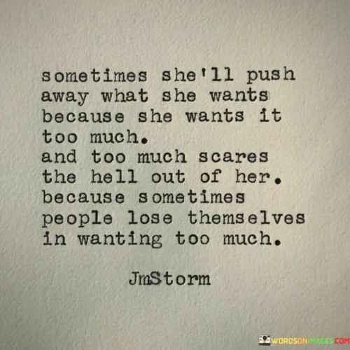 This poignant quote delves into the complexity of human emotions, particularly when it comes to desire and fear of losing oneself. The phrase "sometimes she'll push away what she wants because she wants it too much" portrays a woman who, despite having strong desires or aspirations, might instinctively withdraw or distance herself from them. This may be due to the intensity of her feelings, fearing that wanting something too passionately could lead to overwhelming emotions or a loss of control. The quote emphasizes the fear of being consumed by those desires, which could potentially overshadow other aspects of her life or lead to a sense of vulnerability.

The line "too much scares the hell out of her because sometimes people lose themselves in wanting too much" delves deeper into her fear. It suggests that her hesitation arises from the fear of losing her identity or sense of self in the pursuit of these intense desires. Wanting too much may lead to a sense of imbalance, where her aspirations become all-consuming, possibly overshadowing other important aspects of her life, such as relationships, well-being, or personal growth. The quote speaks to the need for finding a balance between pursuing one's desires and maintaining a sense of self. It reminds us of the importance of self-awareness and introspection, ensuring that we pursue our passions and dreams with mindfulness and consideration for our well-being and personal growth. Ultimately, this quote delves into the complexities of human emotions, celebrating the beauty of desire while also highlighting the importance of self-awareness and balance in navigating the path towards fulfillment and personal growth.