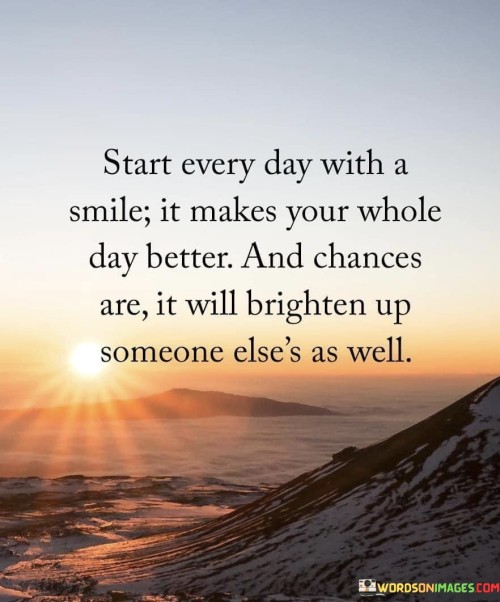 "Start Every Day with a Smile: It Makes Your Whole Day Better, and Chances Are It Will Brighten Up Someone Else's As Well": This quote emphasizes the positive impact of a simple smile on both personal well-being and the lives of others. It underscores the ripple effect of positivity that can be generated through a cheerful disposition.

The phrase underscores the power of positivity. A smile is a small yet potent gesture that can shift one's mindset and contribute to a more uplifting atmosphere.

In a world where attitudes can shape interactions, this quote offers a reminder of the influence of small actions. It encourages individuals to begin each day with a positive outlook and to share that positivity with those around them. By doing so, they create a more joyful and harmonious environment for themselves and others.