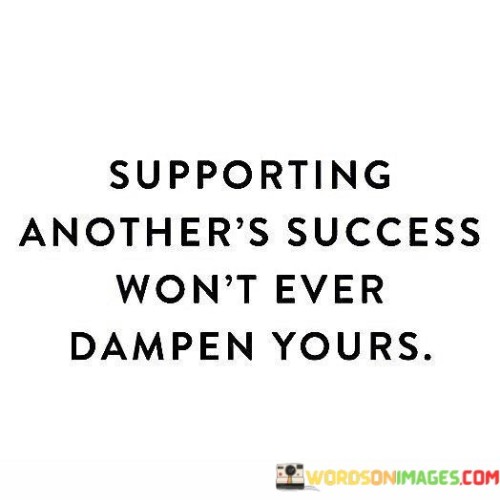 The statement suggests that helping others achieve their goals and celebrating their successes does not have a negative impact on one's own opportunities for success. It emphasizes the notion that success is not a finite resource and that lifting others up can contribute to a positive and collaborative environment.

By presenting this perspective, the statement encourages individuals to embrace a mindset of mutual support and collaboration. It promotes the idea that everyone can thrive together and that uplifting others can enhance the overall atmosphere of success.

In summary, the statement conveys the message that supporting and celebrating others' successes can coexist with one's own achievements. It inspires individuals to promote a culture of encouragement and cooperation, recognizing that fostering others' success contributes positively to their own journey.