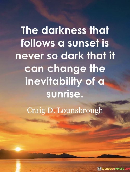 "The Darkness That Follows a Sunset Is Never So Dark That It Can Change the Inevitability of a Sunrise." This quote captures the essence of hope and resilience in the face of challenges. It uses the imagery of a sunset and sunrise to convey the idea that no matter how difficult or dark a situation may seem, there is always the promise of a new beginning and a brighter future.

The quote emphasizes the cyclical nature of life and the idea that after every difficult phase, there is a potential for renewal and positivity. Just as the darkness of night follows a sunset, it cannot prevent the dawn of a new day. This analogy underscores the unstoppable force of time and the inevitability of change.

Moreover, the quote speaks to the concept of perseverance and the unwavering march of time. It implies that no matter how trying the circumstances, there is an inherent resilience within the world and within us that allows us to overcome challenges and continue moving forward.

In essence, the quote carries a message of hope, reminding us that even in the darkest moments, there is a promise of light and renewal. It encourages us to face adversity with courage and to trust in the natural cycle of life, where every ending paves the way for a new beginning.