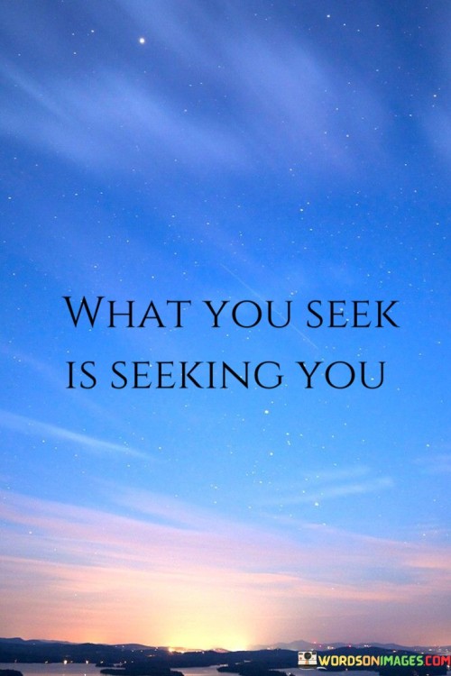 The quote implies that when you actively pursue something or have a strong desire for it, the universe or life tends to present opportunities or situations that resonate with your aspirations. It emphasizes the idea that there is a dynamic interaction between your intentions and the world around you.

By presenting this perspective, the quote encourages individuals to remain open to possibilities and to actively pursue their goals and desires. It promotes the notion that aligning your actions and thoughts with what you seek can lead to the manifestation of those desires.

In summary, the quote conveys the message that there is a reciprocal relationship between your intentions and the opportunities that arise. It inspires individuals to be proactive in their pursuits, knowing that their efforts and desires can attract corresponding outcomes.