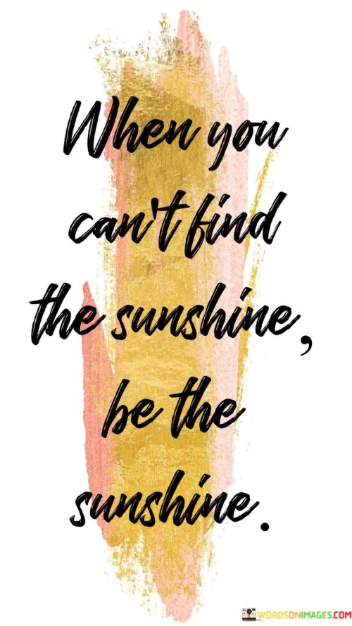 "When You Can't Find the Sunshine, Be the Sunshine." This quote offers a powerful message of positivity and empowerment. It encourages individuals to take charge of their own attitudes and actions, even in challenging circumstances. When external sources of positivity or happiness are lacking, the quote suggests that we have the ability to create a positive impact through our own actions and demeanor.

The quote highlights the transformative power of our behavior and mindset. Instead of waiting for circumstances to improve, it encourages us to be proactive in bringing positivity to our surroundings. By "being the sunshine," we embody a positive attitude, radiating warmth and light to those around us.

Furthermore, the quote promotes the idea of being a source of inspiration and joy to others. It reflects the notion that our actions can have a ripple effect, influencing those we interact with. By choosing to be a source of positivity, we contribute to a more uplifting and harmonious environment.

In essence, the quote serves as a call to action, urging us to take responsibility for our own happiness and to make a positive impact on the world, even when faced with challenges. It's a reminder that our choices and behaviors can shape the atmosphere we create for ourselves and others, regardless of external circumstances.