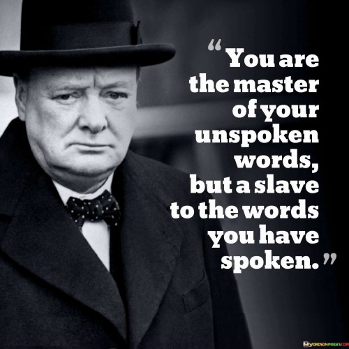 The quote "You are the master of your unspoken words but a slave to the words you have spoken" emphasizes the power and responsibility we hold over our speech and communication.

The first part of the quote highlights the significance of self-control and mindfulness in our thoughts and emotions. Our unspoken words refer to the thoughts, feelings, and intentions that we keep to ourselves. It reminds us that we have control over what we choose to think and feel, and it encourages us to be conscious of our inner dialogue. By being the "master" of our unspoken words, we can shape our perceptions and attitudes, ultimately influencing our actions and behavior.

The second part of the quote focuses on the impact of our spoken words. Once we vocalize our thoughts and feelings, they become tangible and have the potential to create a lasting effect on others and ourselves. It serves as a reminder that once words are spoken, they cannot be taken back, and their consequences may extend far beyond the moment of utterance. Therefore, it is essential to be cautious and considerate with our speech, recognizing the weight our words carry in shaping relationships and influencing outcomes.