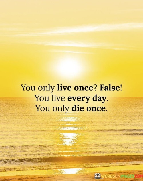 The statement suggests that the idea of living only once is a misconception because every day offers new opportunities and experiences. It contrasts this with the concept that death is an event that occurs only once in a lifetime.

By presenting this perspective, the statement encourages individuals to embrace the present moment and make the most of each day. It promotes the idea that life is a series of experiences and choices, and that the ultimate goal is to make the most of the time we have.

In summary, the statement conveys the message that life is a collection of daily experiences, and death is a single event. It inspires individuals to live each day fully, recognizing that every day presents a chance to create meaningful moments and memories.