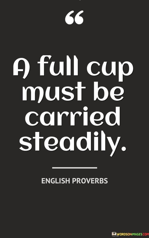 This quote suggests that when you have a cup filled to the brim, you need to handle it carefully to prevent spillage. Metaphorically, it emphasizes the importance of managing your responsibilities and commitments in a balanced and controlled manner.

The quote implies that taking on too much or overloading yourself can lead to mistakes or burnout. Just as carrying a full cup requires steady hands and focus, managing your tasks and obligations with care ensures better outcomes and prevents unnecessary stress.

Furthermore, the quote can be seen as a reminder to prioritize self-care and maintain a healthy work-life balance. It encourages you to approach your endeavors with mindfulness and avoid rushing through them, which can result in mishaps or missed opportunities.

In essence, this quote advises against taking on more than you can handle and underscores the value of maintaining equilibrium in your actions and responsibilities. By carrying your "cup" – representing your tasks, commitments, and aspirations – steadily, you can navigate challenges effectively and achieve success without sacrificing your well-being.