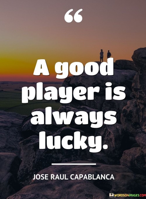 "A Good Player Is Always Lucky." This quote suggests that individuals who are skilled, prepared, and strategic in their endeavors often appear lucky to others. It highlights the idea that success and favorable outcomes are often the result of a combination of factors, including expertise, effort, and careful planning.

The quote can be interpreted in a couple of ways:

Skill and Preparation: A skilled and knowledgeable individual is more likely to make decisions that lead to positive outcomes. Their competence allows them to capitalize on opportunities that might seem like luck to those who are less experienced.

Positive Mindset: The quote also alludes to the idea that maintaining a positive and optimistic attitude can influence outcomes. People with a "good player" mindset may be more likely to find opportunities and make the most of them.

In essence, this quote conveys the notion that success isn't solely determined by luck; it's a combination of skill, preparation, and the ability to capitalize on favorable situations. It's a reminder that those who consistently perform well often appear lucky to others because of their ability to make the most out of opportunities.