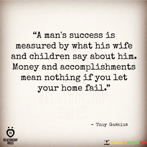 "A Man's Success Is Measured By What His Wife And Children Say About Him; Money and Accomplishment Mean Nothing If You Let Your Home Fail": This quote highlights the significance of personal relationships and the role of family in defining true success. It emphasizes that the way one is regarded by their loved ones holds greater value than material wealth or external achievements.

The quote underscores the importance of a well-balanced life. While money and accomplishments may have their place, the quote suggests that a person's character, integrity, and the way they nurture their family are paramount. It promotes the idea that maintaining strong relationships at home reflects a deeper kind of achievement that transcends material gains.

Furthermore, the quote challenges conventional measures of success. In a society often driven by materialism, it reminds us of the emotional and relational aspects that truly matter. It encourages individuals to prioritize their roles as partners and parents, recognizing that a harmonious and loving home environment is a measure of success in its own right. Overall, this quote underscores the profound impact of personal connections on one's sense of fulfillment and accomplishment.