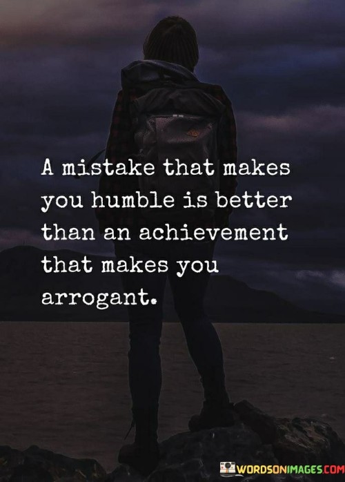 This quote underscores the significance of humility and personal development that can arise from embracing mistakes. It draws a clear distinction between the positive effects of a mistake that leads to humility and the negative consequences of an achievement that fosters arrogance.

The essence of the quote lies in the idea that a mistake, when met with a humble response, holds greater value than an achievement that feeds into one's arrogance. It suggests that the process of acknowledging one's errors and taking responsibility for them can be a powerful driver of genuine humility. This humility, born out of self-awareness and growth, is portrayed as more meaningful and lasting than the superficial pride that accompanies an achievement.

In essence, the quote encourages individuals to prioritize the lessons gleaned from their missteps over the egotistical gratification of an achievement. It underscores the importance of self-reflection and the willingness to learn from one's flaws, suggesting that such experiences can lead to a deeper understanding of oneself and others.