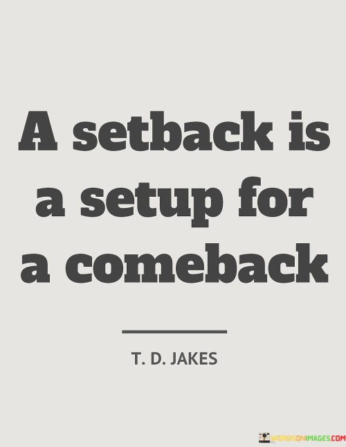 This quote encapsulates the idea that facing challenges and setbacks in life can serve as a foundation for a future comeback or success. It suggests that setbacks are not permanent failures but rather opportunities for growth, resilience, and eventual triumph.

The quote encourages a positive perspective on setbacks, urging individuals not to be discouraged by temporary failures. Instead, it invites them to view setbacks as stepping stones toward achieving greater heights. Just as an athlete might use a setback as motivation to train harder and improve, this quote highlights the potential for a strong comeback fueled by determination and perseverance.

Furthermore, the quote emphasizes the importance of resilience and the ability to bounce back from adversity. It suggests that setbacks provide valuable lessons and experiences that can contribute to future achievements. By maintaining a resilient mindset and learning from setbacks, individuals can harness their setbacks as setups for even more remarkable comebacks.