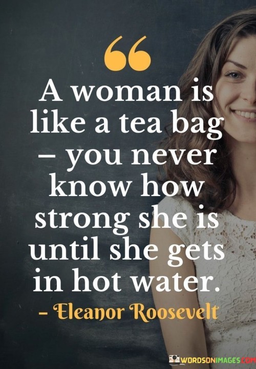 This insightful quote draws a clever analogy between a woman and a tea bag, illustrating the hidden strength and resilience that women possess, especially when faced with challenging circumstances. The phrase "a woman is like a tea bag" implies that just like a tea bag, a woman's true strength and character may not be apparent at first glance. It is only when she finds herself in difficult or trying situations, symbolized by "getting in hot water," that her inner strength, determination, and resilience are truly revealed. The analogy likens the process of steeping tea in hot water to the transformative experiences that women encounter in life, such as adversity, hardships, or challenges.The quote celebrates the power of women and their ability to rise above difficult situations, showcasing the strength that lies within each individual. It emphasizes that a woman's true character and strength emerge when she faces and navigates through tough times. The phrase challenges stereotypes and traditional notions about women, encouraging a deeper understanding and appreciation of their tenacity and fortitude. The comparison to a tea bag highlights the beauty of transformation and the strength that can arise from difficult experiences, shaping women into more resilient, empowered, and evolved individuals. Ultimately, the quote inspires us to recognize and honor the immense strength and resilience of women, reminding us that just like a tea bag, their true essence and power shine through when faced with the challenges and trials of life.