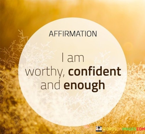 The quote is a self-affirmation of worthiness, confidence, and self-sufficiency. "I am worthy" asserts inherent value, challenging self-doubt. It speaks to recognizing one's fundamental right to self-respect.

The statement "confident and enough" reinforces self-assurance. It signifies a positive self-image and contentment with oneself, combating feelings of inadequacy.

Overall, the quote promotes self-empowerment. It encapsulates a mindset of self-acceptance, asserting that recognizing one's worth and cultivating confidence leads to a sense of completeness. It's a reminder that individuals possess the necessary qualities to navigate life with self-assurance and self-satisfaction.