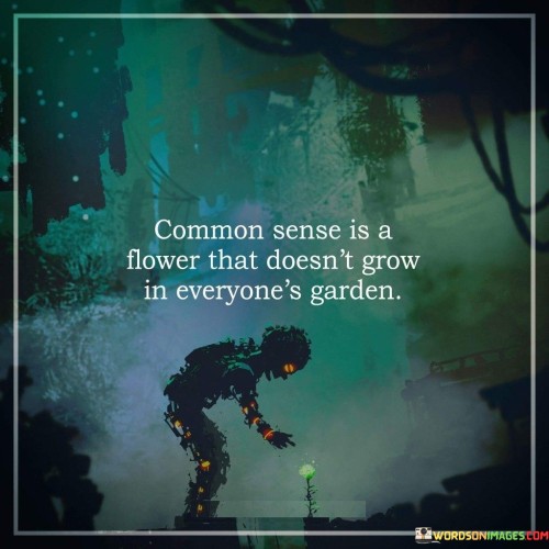 This quote humorously emphasizes that not everyone possesses common sense. It likens common sense to a delicate flower, suggesting that it may be absent in some individuals. It acknowledges that while common sense is a valuable and practical attribute, not everyone exhibits the same level of practical judgment and rationality.

The quote implies that common sense is not a universal trait and that individuals vary in their ability to make practical and sensible decisions. It emphasizes the importance of critical thinking and practical wisdom in navigating life's challenges.

By using the analogy of a flower that grows selectively, the quote serves as a gentle reminder not to assume everyone possesses the same level of common sense. It encourages individuals to exercise understanding and patience when dealing with those who may lack certain practical insights. Ultimately, this quote humorously reminds us of the diverse nature of human cognition and the importance of cultivating common sense as a valuable life skill.