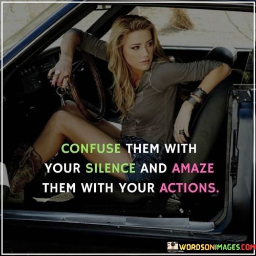 The quote suggests a strategic approach to communication and impact. The phrase "confuse them with your silence" hints at withholding information or responses to keep others guessing.

The second part, "amaze them with your actions," implies that the speaker intends to make a strong impression through their deeds rather than words.

In essence, the quote speaks to the power of mystery and action. It conveys that by choosing when to speak and when to act, one can influence how they are perceived. It's a reminder that actions often speak louder than words and that carefully calculated decisions can leave a lasting impact. It encourages a balance between thoughtfulness and action, emphasizing the importance of strategic communication in creating a memorable presence.