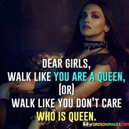 This quote emphasizes two distinct yet empowering perspectives for girls to adopt in their demeanor and self-confidence. The first part, "Dear girls, walk like you are a queen," encourages young women to exude grace, poise, and a regal sense of self-worth. It suggests that they should carry themselves with dignity, confidence, and pride, as if they were royalty. Embracing this mindset empowers girls to recognize their inherent value and worthiness, encouraging them to walk tall and confidently through life.

On the other hand, the second part of the quote, "or walk like you don't care who is queen," urges girls to be independent, self-assured, and unbothered by societal hierarchies or others' judgments. It prompts them to disregard the notion of comparing themselves to anyone else, including those considered "queens" or symbols of greatness. Instead, they are encouraged to be authentic and true to themselves, walking with a sense of liberation from external expectations and embracing their unique individuality.

Overall, this quote inspires girls to either embrace the inner confidence of a queen or to liberate themselves from the need to conform to societal norms and comparisons. It advocates for self-love, self-acceptance, and the cultivation of a strong sense of identity, empowering them to walk through life with dignity, authenticity, and unwavering self-assurance.