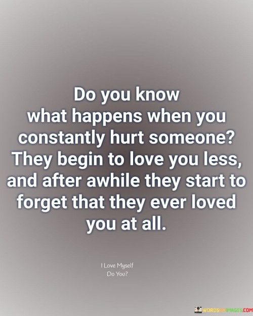 The quote outlines the consequences of continuous hurt. "Constantly hurt someone" signifies ongoing pain. "Love you less" implies diminishing affection. "Start to forget" reflects eroding emotions. The quote illustrates the gradual decline of love due to consistent mistreatment.

The quote underscores the impact of hurt on relationships. It highlights the connection between negative experiences and waning love. "Start to forget" emphasizes the fading of positive memories, revealing the long-term effects of prolonged hurt.

In essence, the quote speaks to the erosion of love through mistreatment. It emphasizes the correlation between behavior and emotional response. The quote captures the sobering reality that persistent hurt can lead to the decline and eventual loss of affection, serving as a cautionary reminder for nurturing healthy relationships.