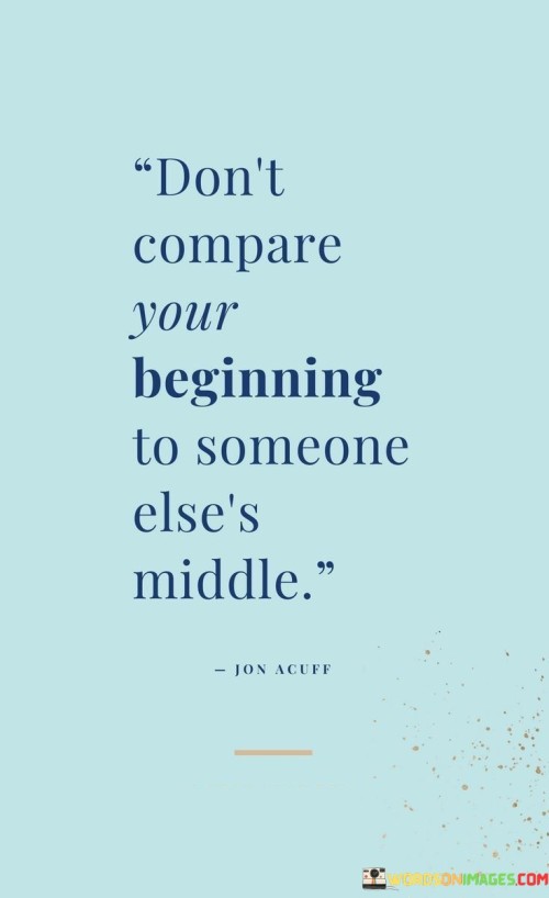 Personal growth perspective. This quote advises against comparing one's starting point to another person's more advanced progress. It reminds us that everyone's journey has unique timelines and challenges. Focusing on others' achievements may discourage or diminish our initial efforts, hindering our growth. Instead, it encourages self-compassion and patience.

Avoiding discouragement. By emphasizing the difference between personal beginnings and others' established positions, the quote promotes a positive mindset. Comparing oneself to those who have already reached a midpoint can create feelings of inadequacy. This quote suggests focusing on our own growth, acknowledging that every achievement starts with a first step.

Staying motivated. The quote underscores the importance of concentrating on our individual journey and development. Recognizing that others' progress doesn't invalidate our own beginnings helps maintain motivation and perseverance. It reminds us to set realistic goals and track our progress, celebrating each step forward without being overshadowed by others' accomplishments.