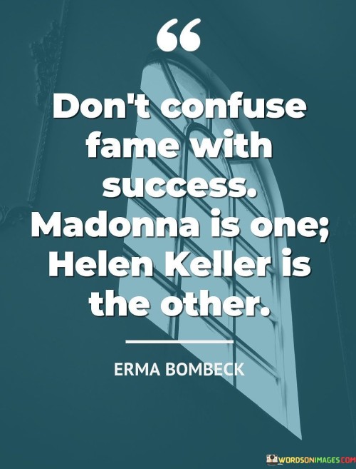 The statement "Don't Confuse Fame With Success: Madonna Is One, Helen Keller Is the Other" draws a distinction between two types of recognition: fame and genuine success. It serves as a reminder that being well-known doesn't necessarily equate to achieving meaningful accomplishments. The reference to Madonna and Helen Keller highlights this contrast.

Madonna, representing fame, is known worldwide as a pop icon. However, the statement suggests that fame alone doesn't define true success. On the other hand, Helen Keller, known for her incredible determination and achievements despite being deaf and blind, exemplifies genuine success born from overcoming challenges