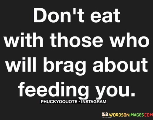 This quote imparts wisdom about choosing your companions wisely and recognizing genuine intentions. It suggests that one should be cautious about sharing meals or accepting favors from individuals who may only do so to later boast or manipulate. It's a reminder to value authentic relationships built on trust and sincerity.

The importance of true connections. In this context, the quote underscores the significance of genuine and meaningful interactions. It implies that sharing a meal should be about building bonds, fostering camaraderie, and connecting on a human level. It encourages individuals to be discerning in their relationships and to seek out those who value them for who they are, rather than what they can offer.

Guarding against opportunistic relationships. This quote serves as a cautionary statement, urging individuals to be vigilant in identifying those who might have ulterior motives. It reinforces the idea that a true friend or companion is someone who genuinely cares about your well-being and isn't seeking personal gain or recognition. It encourages people to prioritize relationships based on mutual respect and trust, rather than those driven by self-interest or a desire for personal gain.