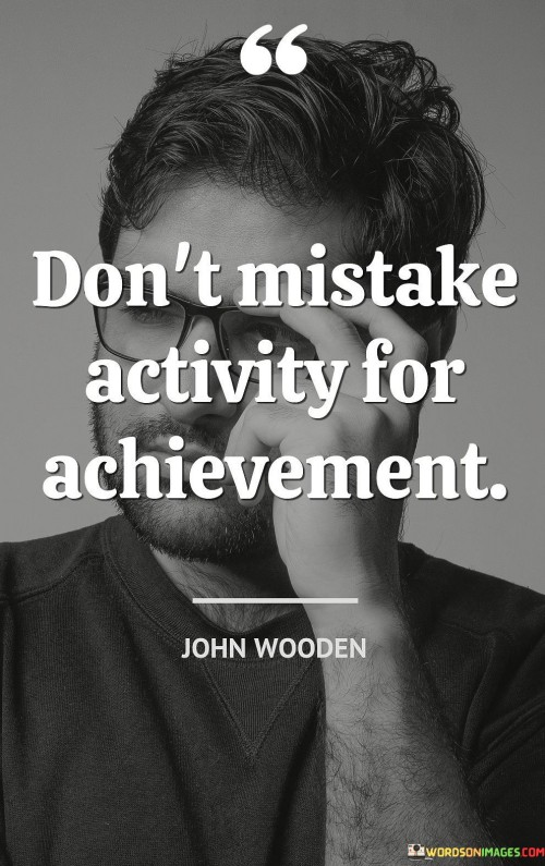 This quote cautions against confusing busyness or activity with meaningful achievement. It suggests that merely being busy or occupied with tasks doesn't necessarily equate to making significant progress or accomplishing meaningful goals.

The quote underscores the importance of focusing on outcomes and results rather than getting caught up in the illusion of productivity. It encourages individuals to be mindful of their actions and ensure that their efforts align with their true objectives and desired outcomes.

By emphasizing the distinction between activity and achievement, the quote promotes a more purposeful and intentional approach to work and life. It encourages individuals to prioritize tasks that contribute to their long-term goals and to avoid getting sidetracked by activities that might not lead to substantial progress. Ultimately, this quote serves as a reminder to stay focused on meaningful outcomes and avoid being distracted by mere busyness or superficial activity.