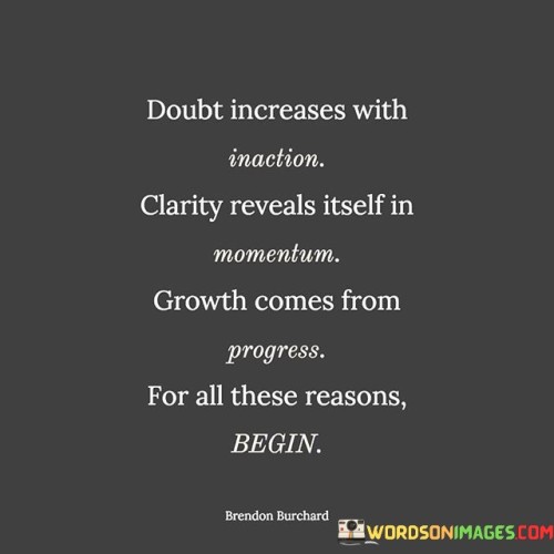 This quote highlights the connection between action, clarity, and growth. It suggests that doubt tends to intensify when one remains inactive or indecisive, but as momentum builds through action, clarity about the path ahead emerges, leading to growth and progress.

The quote underscores the importance of taking the first step, as initial action creates momentum and reduces doubts. It encourages individuals to begin their journey towards their goals, as the process of moving forward will bring greater clarity and understanding of the path.

By linking growth with progress, the quote emphasizes that achieving success and personal development comes from consistent action and forward movement. It serves as a motivational reminder to embrace action and start the process, knowing that clarity and growth will unfold along the way. Ultimately, this quote inspires individuals to overcome doubt by taking action and to embrace the transformative power of progress on the path to achieving their aspirations.