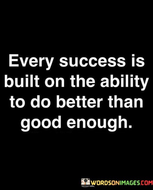 The statement suggests that merely being "good enough" is not sufficient for achieving meaningful success. Instead, it's the willingness and commitment to consistently exceed the baseline level of performance that leads to significant accomplishments.

By presenting this idea, the statement encourages individuals to set higher standards for themselves and their work. It promotes the notion that pushing beyond mediocrity and consistently seeking improvement are essential for attaining success.

In summary, the statement conveys the message that true success is achieved by consistently surpassing the minimum requirements and striving for excellence. It inspires individuals to embrace the mindset of continuous improvement as a foundational element of their journey towards success.