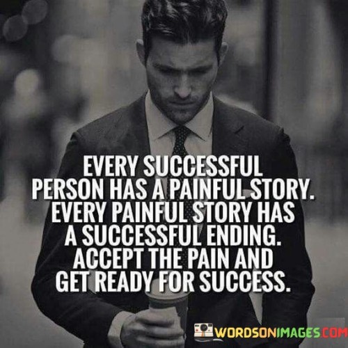 The statement suggests that behind every successful individual, there is a journey marked by struggles and pain. However, these stories ultimately lead to successful outcomes. Embracing the difficulties and challenges is a crucial step in preparing for the eventual success.

By presenting this perspective, the statement encourages individuals to view their own challenges as part of the journey towards success. It promotes the idea that acknowledging and accepting the pain can serve as a catalyst for growth and achievement.

In summary, the statement conveys the message that overcoming pain and challenges is a stepping stone to success. It inspires individuals to recognize that their own stories of difficulty can lead to victorious outcomes if they embrace the process and stay focused on their goals.