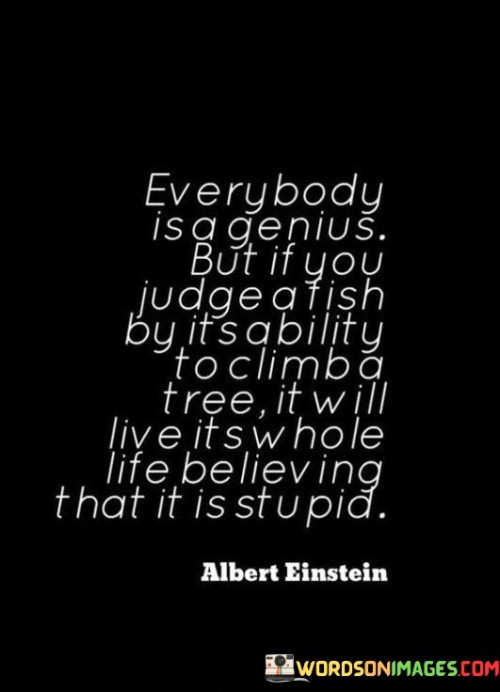 This quote by Albert Einstein highlights the importance of recognizing individual strengths and talents. It suggests that everyone possesses unique abilities that may not fit into conventional expectations. Judging someone based on a skill they lack can lead to feelings of inadequacy and misunderstanding.

The quote emphasizes the significance of embracing diversity and valuing different forms of intelligence. It serves as a reminder that people excel in various areas, and assessing them solely based on a narrow criterion can lead to inaccurate judgments and missed opportunities.

Furthermore, the quote encourages a more inclusive and supportive approach to education and personal development. It underscores the idea that nurturing individual talents and providing diverse learning opportunities can empower individuals to reach their full potential and lead fulfilling lives.