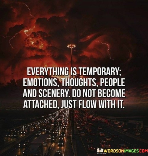 This quote conveys the impermanent nature of life and urges a mindset of detachment. It reminds us that emotions, thoughts, relationships, and surroundings are transient. It advises against clinging to these passing aspects and instead encourages embracing change and impermanence.

The quote underscores the importance of living in the present moment and not getting overly attached to things that are fleeting. It suggests that by letting go of attachments, we can find greater peace and freedom, allowing life to flow naturally without resistance.

Furthermore, the quote highlights the concept of non-attachment found in many philosophical and spiritual teachings. It encourages us to cultivate a sense of detachment while still fully engaging with life. This perspective can lead to greater resilience, inner peace, and a more balanced approach to experiencing the world.