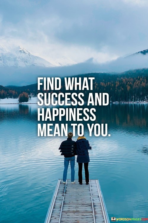 "Find What Success and Happiness Mean to You" advises the pursuit of personalized definitions of these concepts. It implies that these notions are subjective and vary among individuals, urging each person to discover their unique interpretations.

The statement suggests that success and happiness are not universally defined. Instead, they are personal constructs influenced by individual values, aspirations, and circumstances. It encourages introspection to determine what truly resonates with one's heart and aspirations.

In essence, the statement promotes self-awareness and authenticity. It encourages individuals to avoid conforming to societal standards and instead craft their definitions of success and happiness. By doing so, individuals can lead more fulfilling lives aligned with their innermost desires and values.