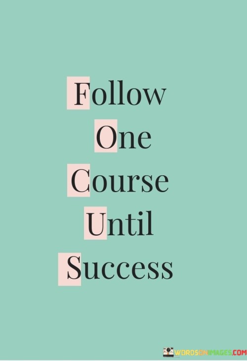 "Follow One Course Until Success" encapsulates the principle of dedication and focus. It suggests that by committing to a singular path and persevering relentlessly, one increases the likelihood of achieving their goals.

The phrase emphasizes the importance of avoiding distractions and shifting priorities. By remaining dedicated to a chosen pursuit, individuals channel their energy and efforts into a singular direction, allowing for deep mastery and progress.

In essence, the phrase advocates for patience and consistency. It encourages individuals to resist the temptation to jump between various endeavors and instead cultivate expertise and accomplishment by steadfastly pursuing a single course until their desired success is attained.