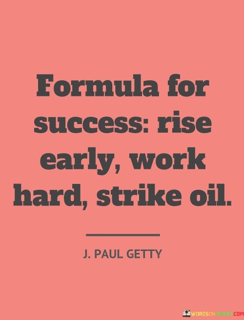 The phrase "Formula For Success: Rise Early, Work Hard, Strike Oil" provides a succinct roadmap for achieving success. It suggests that a combination of disciplined routines, diligent effort, and a touch of good fortune can lead to remarkable accomplishments.

"Rise Early" advocates starting the day with determination, enabling productivity and seizing valuable morning hours. "Work Hard" emphasizes the significance of dedicated labor, underscoring the role of consistent effort in realizing goals. "Strike Oil" symbolizes the potential for unexpected breakthroughs, reminding that success often comes from seizing fortunate opportunities.

In essence, the phrase encourages a balanced approach to success. While effort and diligence are crucial, it acknowledges that timing and chance can also play a part. It prompts individuals to embrace discipline, hard work, and a readiness to capitalize on serendipitous moments, shaping a well-rounded formula for achieving their aspirations.