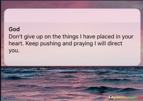 This quote conveys a message of divine guidance and persistence in pursuing one's heartfelt desires and aspirations. It suggests that when individuals have a deep-seated passion or purpose, often symbolized as "the things I have placed in your heart," they should continue to persevere and pray, trusting that a higher power, often referred to as "God," will provide direction and support.

The phrase "God don't give up" emphasizes the belief that God remains steadfast in guiding and assisting individuals in their endeavors, especially when those endeavors align with their heartfelt desires and purposes.

The encouragement to "keep pushing and praying" underscores the importance of determination and faith. It implies that individuals should remain committed to their goals and maintain a connection with God through prayer as they work toward achieving them.