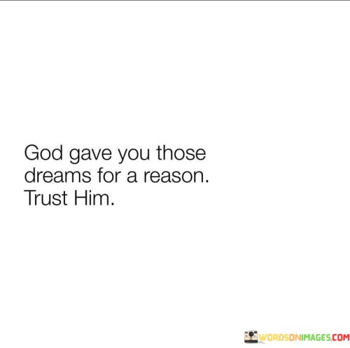 This quote carries a message of faith and trust in a higher power, often symbolized as "God," and the belief that the dreams and aspirations individuals have are purposeful and significant.

The phrase "God gave you those dreams for a reason" underscores the idea that the desires and goals individuals hold are not arbitrary but have been bestowed upon them by a divine source. It implies that these dreams are part of a larger plan or purpose for their lives.

The encouragement to "trust Him" emphasizes the importance of faith and reliance on God's wisdom and guidance. It suggests that individuals should have confidence that God will guide them in pursuing and realizing their dreams.

In essence, this quote inspires individuals to believe in the significance of their dreams and to trust in God's plan for their lives. It encourages them to have faith that their aspirations are not in vain and that God will provide the guidance and support needed to bring those dreams to fruition.