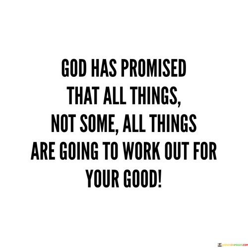 The quote "God Has Promised That All Things, Not Some, All Things Are Going To Work Out For Your Good" conveys a message of unwavering faith and trust in God's divine plan. It emphasizes the belief that every circumstance and situation, regardless of how challenging or difficult, is ultimately intended to lead to a positive outcome for those who have faith.

This quote underscores the idea that God's promises are all-encompassing and that His plan is one of ultimate goodness and benevolence. It encourages individuals to maintain hope and confidence, even in the face of adversity, knowing that God is working behind the scenes to bring about favorable results.

In essence, "God Has Promised That All Things, Not Some, All Things Are Going To Work Out For Your Good" serves as a source of comfort and reassurance, reminding individuals of the all-encompassing nature of God's care and the belief that, in the end, everything will align for their benefit.