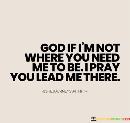 This quote reflects a humble and prayerful attitude, expressing a willingness to follow divine guidance and direction. It acknowledges a higher power, often referred to as "God," and the desire for guidance in life's journey.

The phrase "God, if I'm not where you need me to be" conveys a sense of introspection and a readiness to align one's path with God's purpose. It implies that the individual is open to self-reflection and change in order to be in accordance with God's plan.

The prayerful plea "I pray you lead me there" signifies a heartfelt request for divine guidance and leadership. It emphasizes the importance of trust and faith in God's ability to direct one's life toward the path that aligns with His intentions.